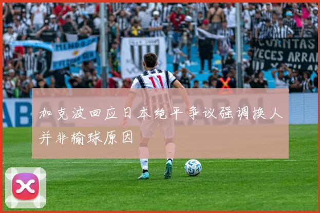 加克波回应日本绝平争议强调换人并非输球原因