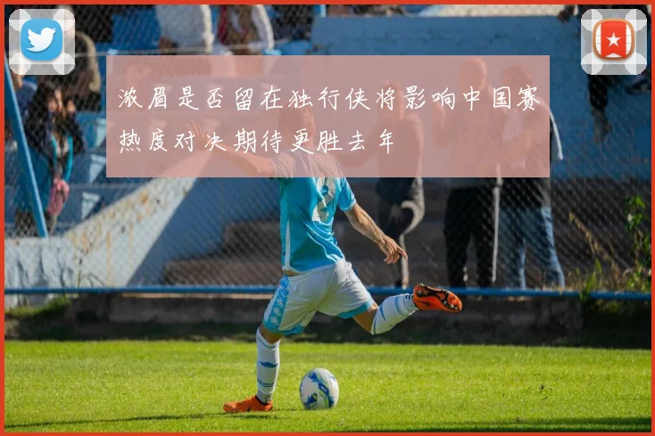 浓眉是否留在独行侠将影响中国赛热度对决期待更胜去年