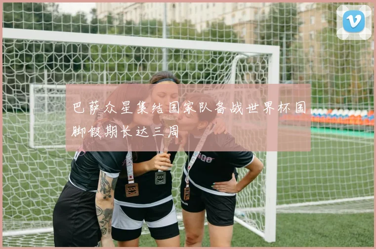 巴萨众星集结国家队备战世界杯国脚假期长达三周