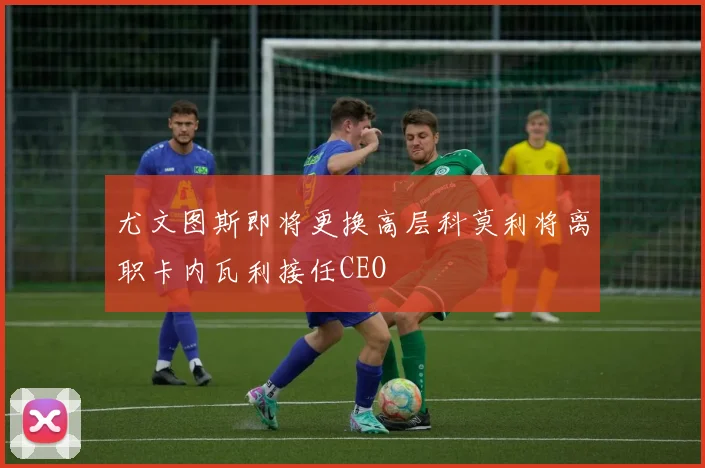 尤文图斯即将更换高层科莫利将离职卡内瓦利接任CEO