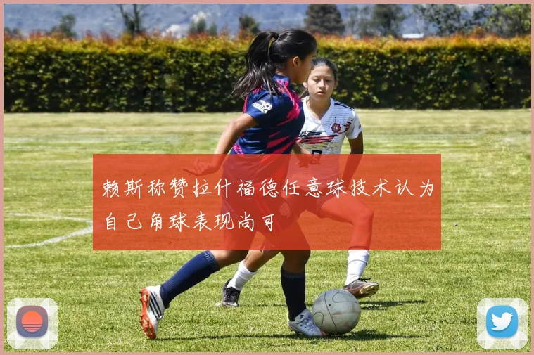 赖斯称赞拉什福德任意球技术认为自己角球表现尚可