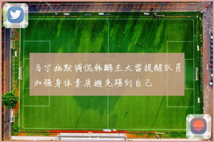 马宁幽默调侃韩鹏王大雷提醒队员加强身体素质避免踢到自己