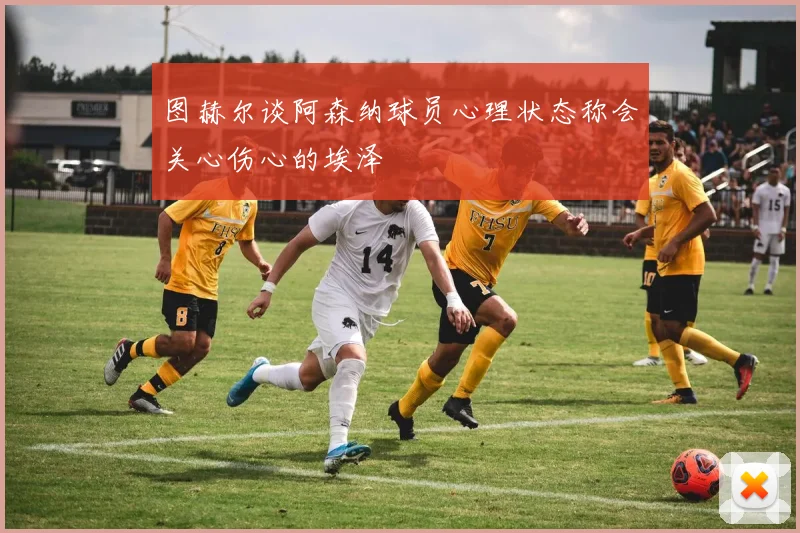 图赫尔谈阿森纳球员心理状态称会关心伤心的埃泽