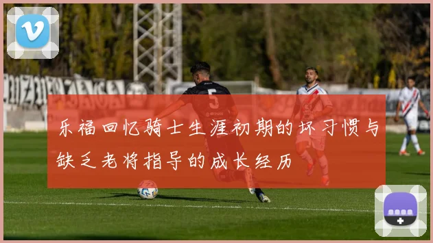 乐福回忆骑士生涯初期的坏习惯与缺乏老将指导的成长经历