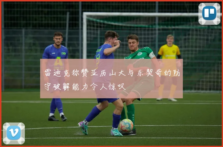 雷迪克称赞亚历山大与东契奇的防守破解能力令人惊叹