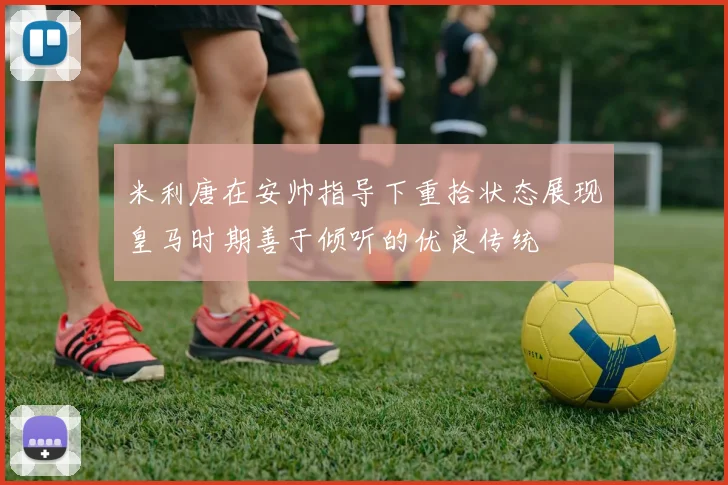 米利唐在安帅指导下重拾状态展现皇马时期善于倾听的优良传统