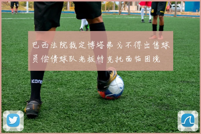 巴西法院裁定博塔弗戈不得出售球员偿债球队老板特克托面临困境