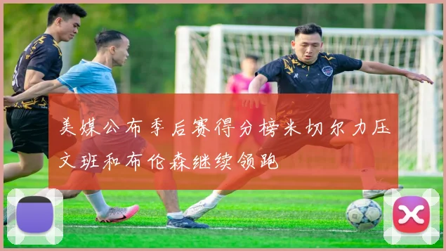 美媒公布季后赛得分榜米切尔力压文班和布伦森继续领跑