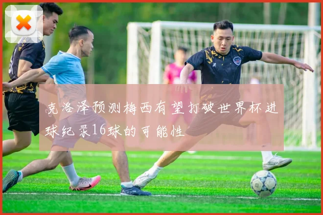 克洛泽预测梅西有望打破世界杯进球纪录16球的可能性