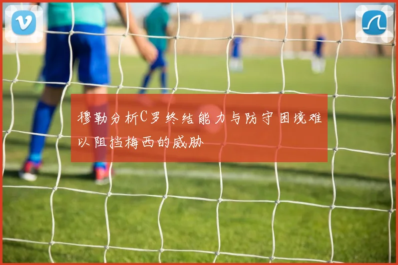 穆勒分析C罗终结能力与防守困境难以阻挡梅西的威胁