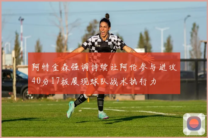 阿特金森强调持续让阿伦参与进攻40分17板展现球队战术执行力