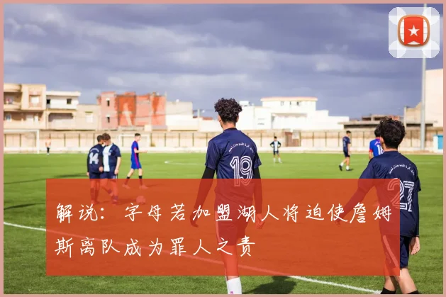 解说：字母若加盟湖人将迫使詹姆斯离队成为罪人之责