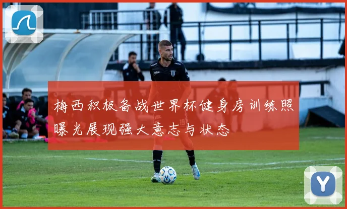 梅西积极备战世界杯健身房训练照曝光展现强大意志与状态