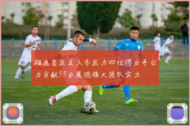 雄鹿首发五人齐发力四位得分手合力贡献55分展现强大团队实力