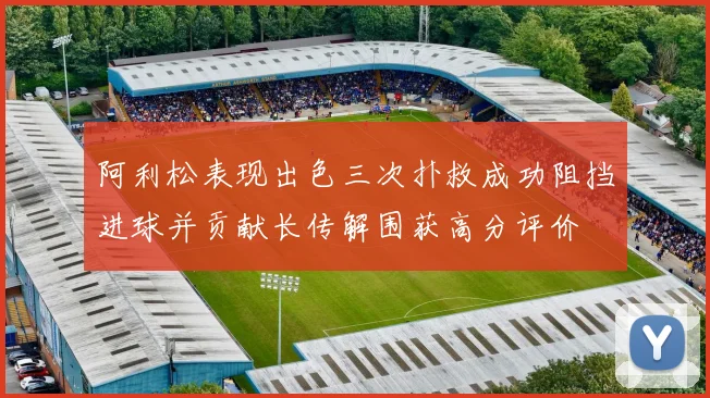 阿利松表现出色三次扑救成功阻挡进球并贡献长传解围获高分评价