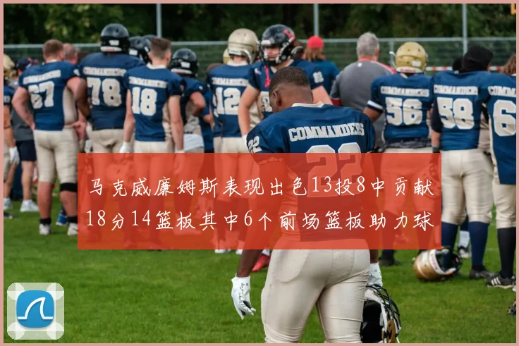 马克威廉姆斯表现出色13投8中贡献18分14篮板其中6个前场篮板助力球队