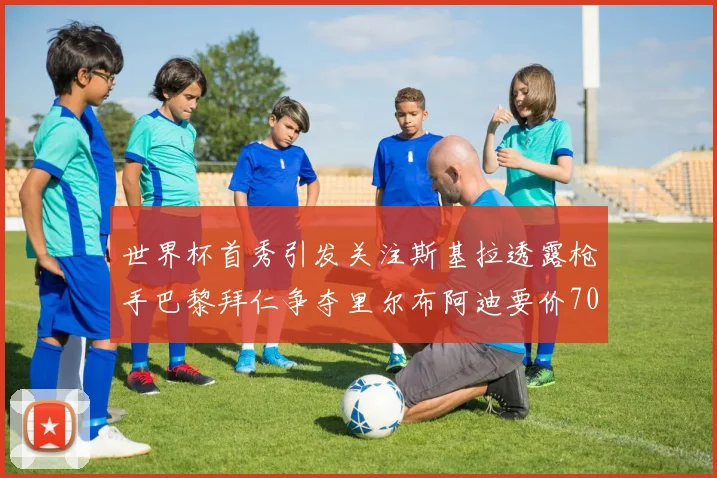 世界杯首秀引发关注斯基拉透露枪手巴黎拜仁争夺里尔布阿迪要价7000万欧