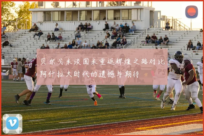贝尔戈米谈国米重返辉煌之路对比阿什拉夫时代的遗憾与期待