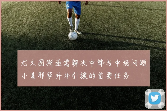 尤文图斯亟需解决中锋与中场问题小基耶萨并非引援的首要任务