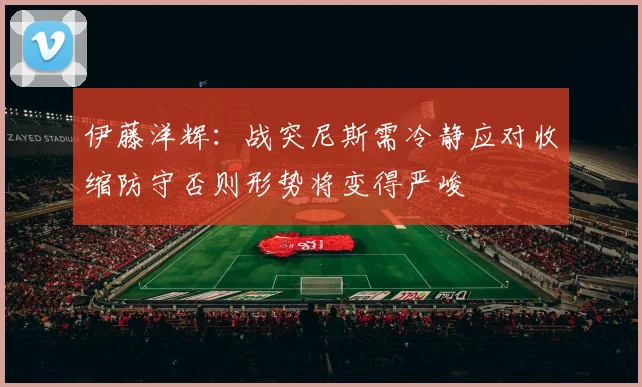 伊藤洋辉：战突尼斯需冷静应对收缩防守否则形势将变得严峻